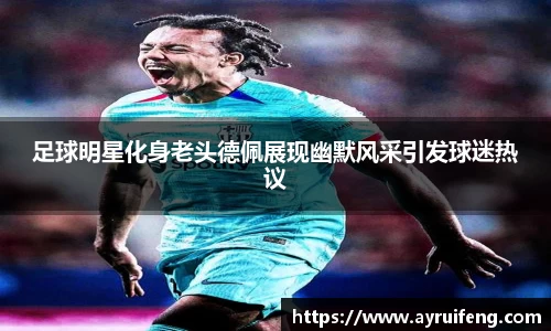 足球明星化身老头德佩展现幽默风采引发球迷热议